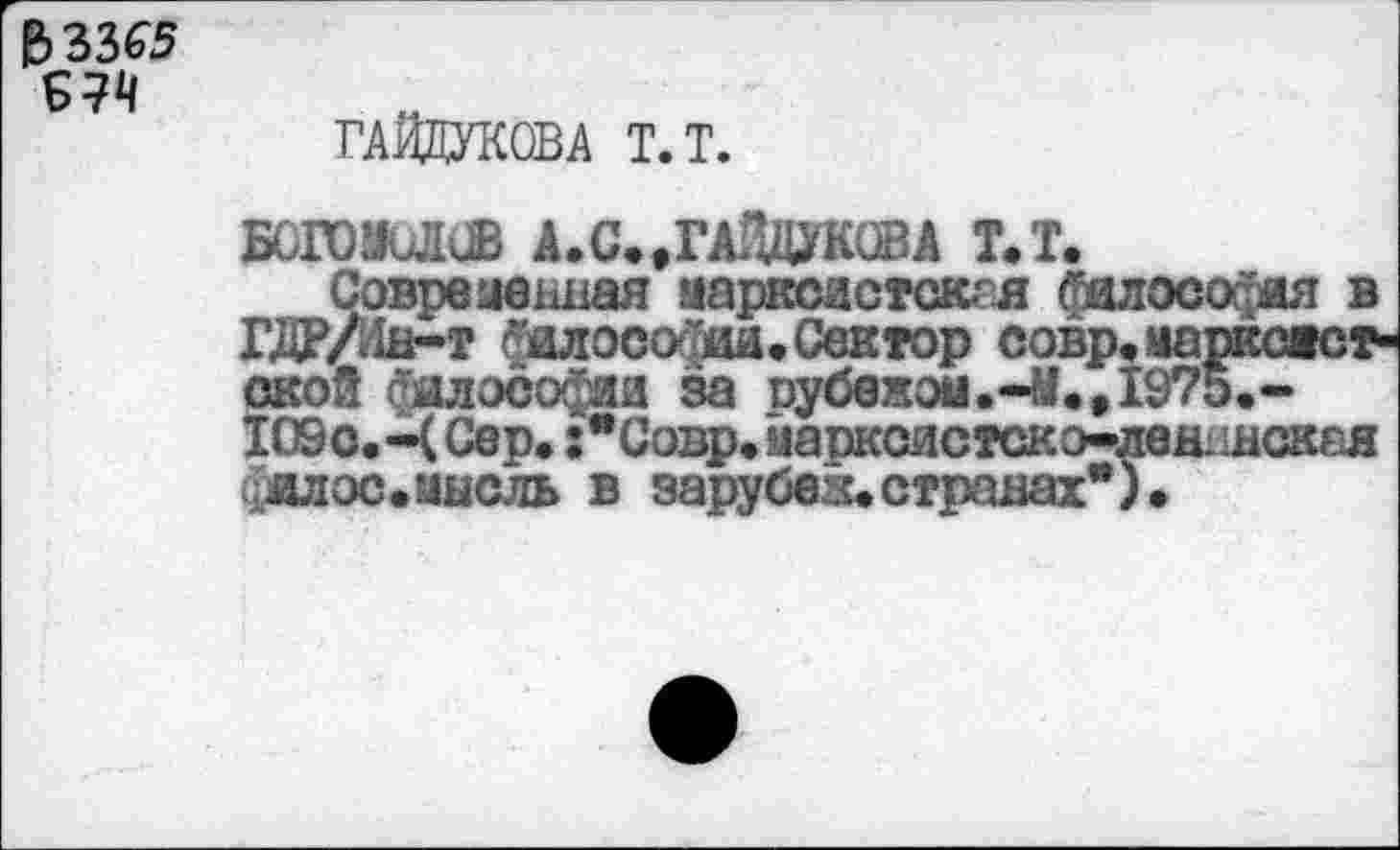 ﻿$3365
^7^
ГАЙДУКОВА Т.Т.
БОГОЮСВ А. С..ГАЙДУКОВА Т.Т.
Современная аарксастскгя фалософая в ХДР/Он-т йалосойии.Сектор совр.иаркожст акой фалософиа за оубежом.-й.е1975.~ 1О9с.-Ч Сер. :*Совр.ааркоистско-лен'Шск&я уалос.1шсль в зарубез.странах*).